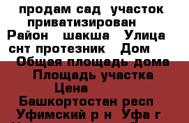 продам сад. участок приватизирован.  › Район ­ шакша › Улица ­ снт протезник › Дом ­ 16 › Общая площадь дома ­ 5 › Площадь участка ­ 400 › Цена ­ 250 000 - Башкортостан респ., Уфимский р-н, Уфа г. Недвижимость » Дома, коттеджи, дачи продажа   . Башкортостан респ.